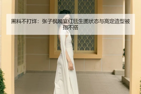 黑料不打烊：张子枫晚宴红毯生图状态与高定造型被指不搭